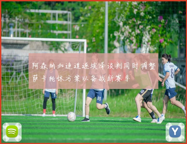 阿森纳加速追逐埃泽谈判同时调整萨卡轮休方案以备战新赛季