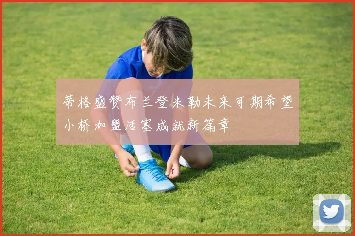 蒂格盛赞布兰登米勒未来可期希望小桥加盟活塞成就新篇章
