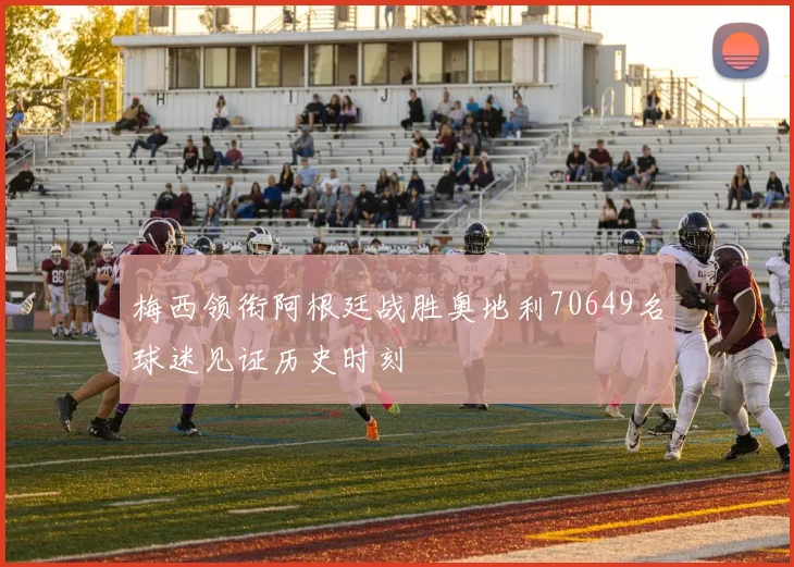梅西领衔阿根廷战胜奥地利70649名球迷见证历史时刻