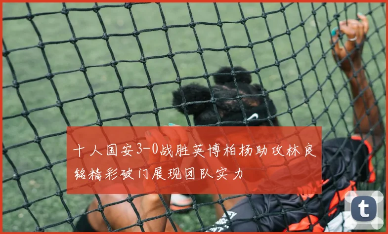 十人国安3-0战胜英博柏杨助攻林良铭精彩破门展现团队实力