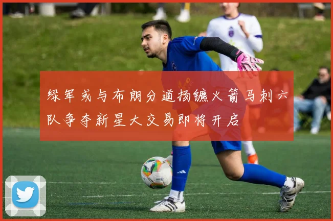 绿军或与布朗分道扬镳火箭马刺六队争夺新星大交易即将开启