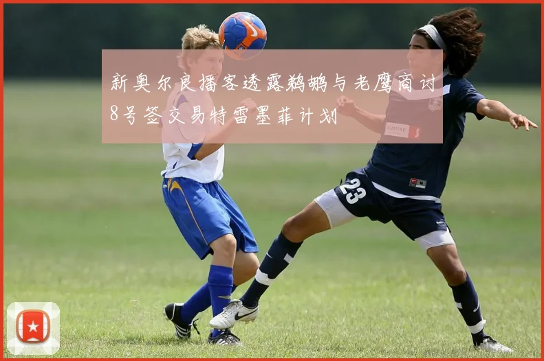 新奥尔良播客透露鹈鹕与老鹰商讨8号签交易特雷墨菲计划