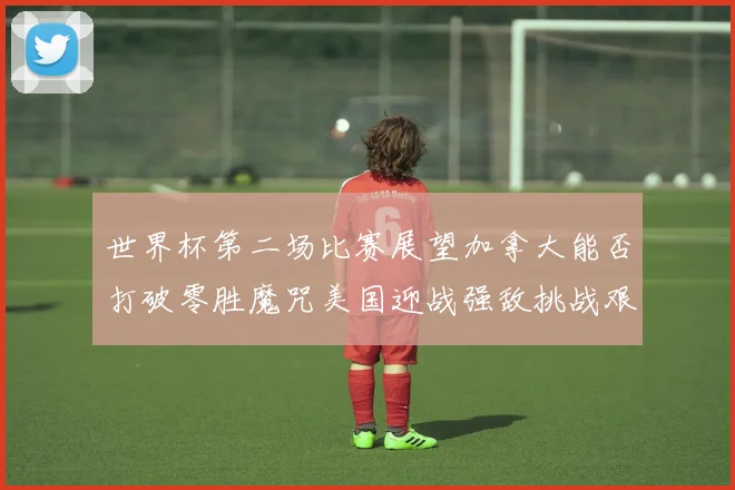 世界杯第二场比赛展望加拿大能否打破零胜魔咒美国迎战强敌挑战艰巨