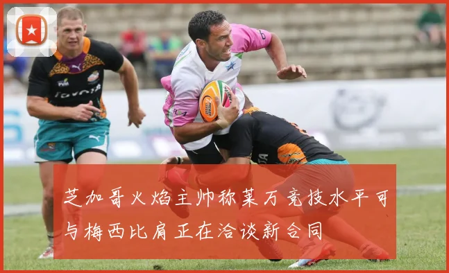芝加哥火焰主帅称莱万竞技水平可与梅西比肩正在洽谈新合同