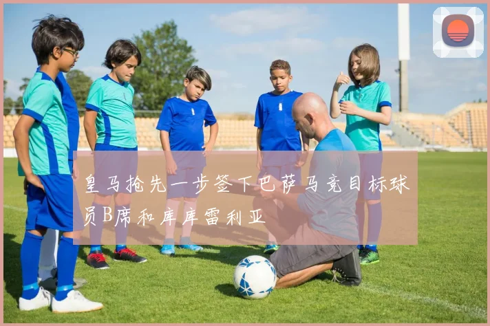 皇马抢先一步签下巴萨马竞目标球员B席和库库雷利亚