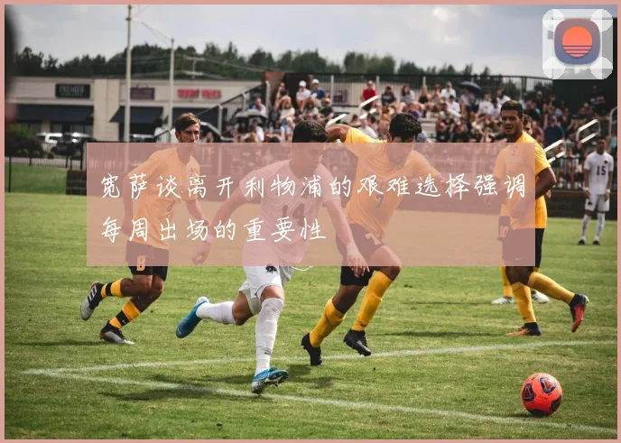 宽萨谈离开利物浦的艰难选择强调每周出场的重要性