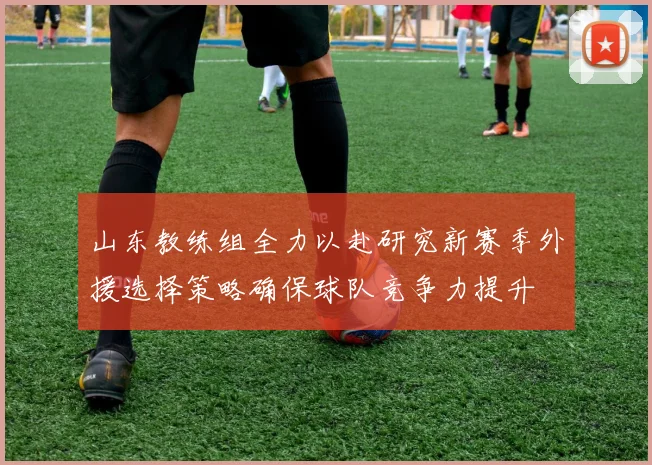 山东教练组全力以赴研究新赛季外援选择策略确保球队竞争力提升