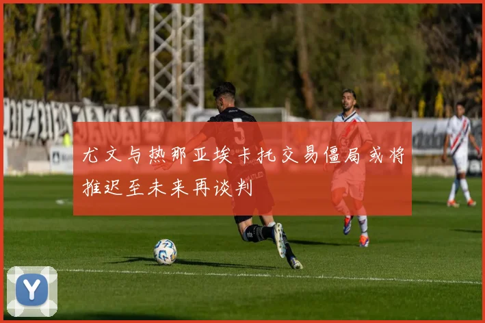 尤文与热那亚埃卡托交易僵局或将推迟至未来再谈判