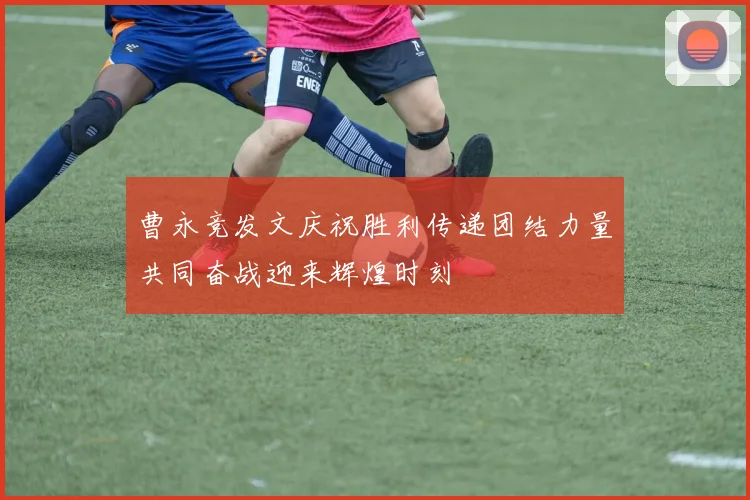 曹永竞发文庆祝胜利传递团结力量共同奋战迎来辉煌时刻