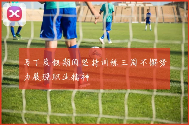 马丁度假期间坚持训练三周不懈努力展现职业精神