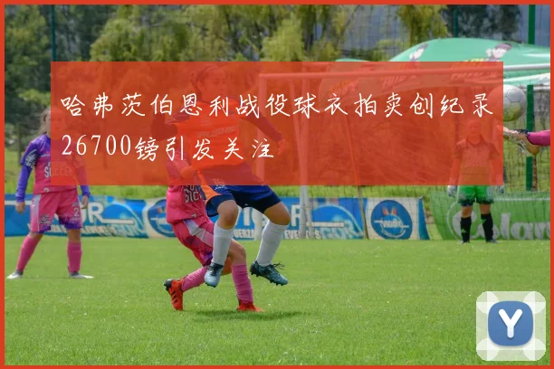 哈弗茨伯恩利战役球衣拍卖创纪录26700镑引发关注