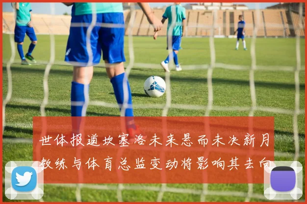 世体报道坎塞洛未来悬而未决新月教练与体育总监变动将影响其去向