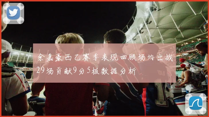 余嘉豪西乙赛季表现回顾场均出战29场贡献9分5板数据分析