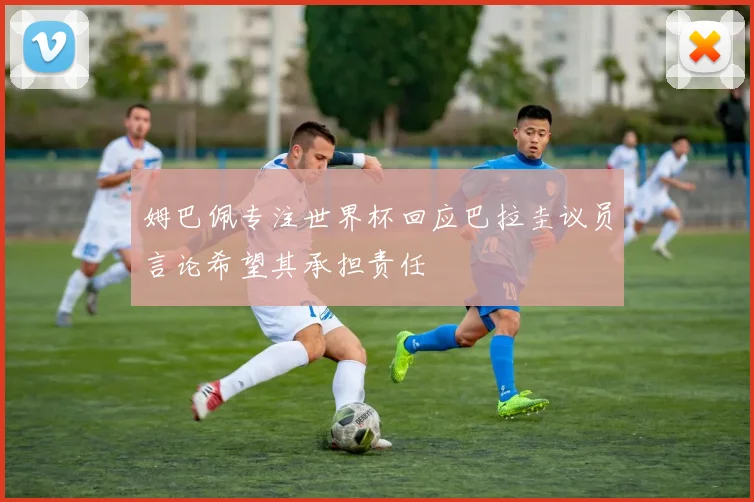 姆巴佩专注世界杯回应巴拉圭议员言论希望其承担责任