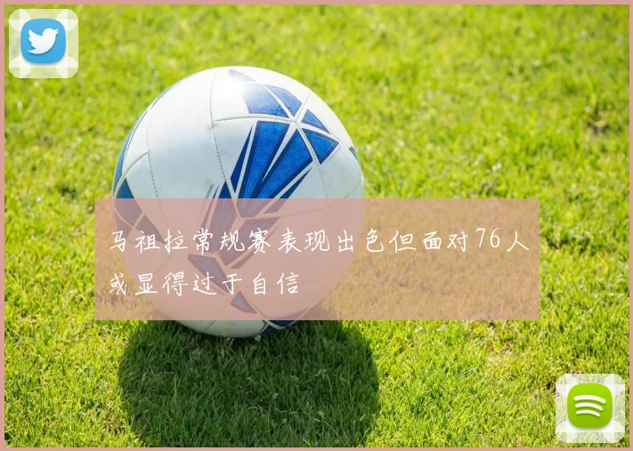 马祖拉常规赛表现出色但面对76人或显得过于自信