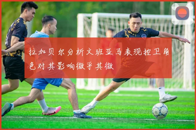 拉加贝尔分析文班亚马表现控卫角色对其影响微乎其微