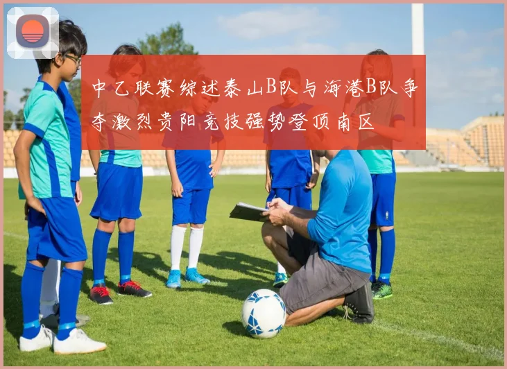 中乙联赛综述泰山B队与海港B队争夺激烈贵阳竞技强势登顶南区