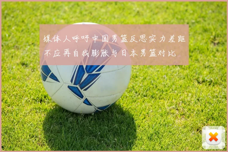 媒体人呼吁中国男篮反思实力差距不应再自我膨胀与日本男篮对比