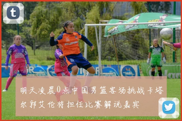 明天凌晨0点中国男篮客场挑战卡塔尔郭艾伦将担任比赛解说嘉宾