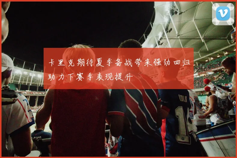 卡里克期待夏季备战带来强劲回归助力下赛季表现提升
