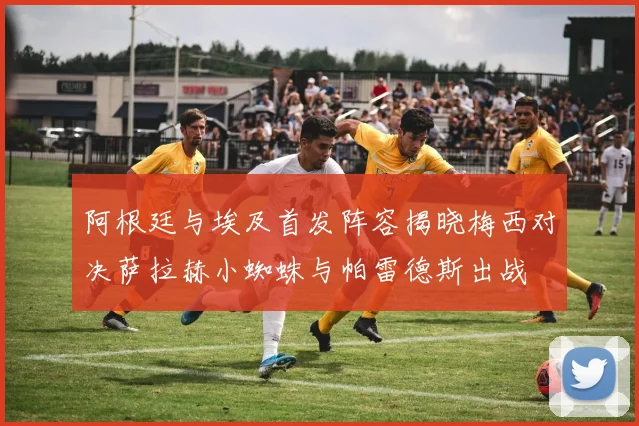 阿根廷与埃及首发阵容揭晓梅西对决萨拉赫小蜘蛛与帕雷德斯出战