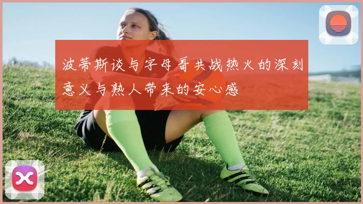 波蒂斯谈与字母哥共战热火的深刻意义与熟人带来的安心感