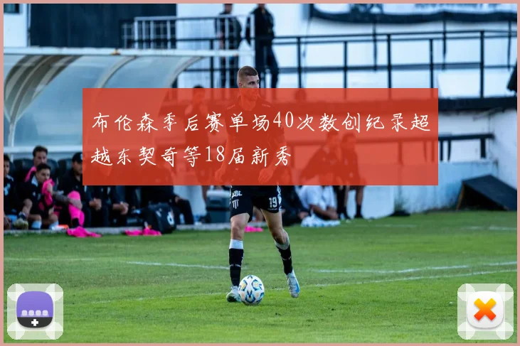 布伦森季后赛单场40次数创纪录超越东契奇等18届新秀